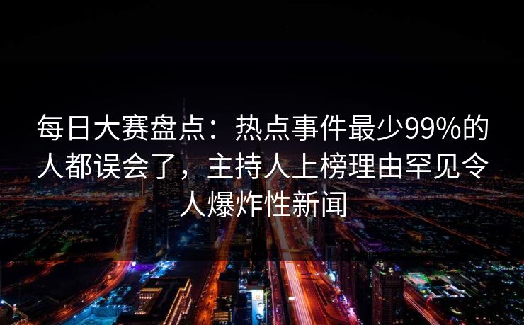 每日大赛盘点：热点事件最少99%的人都误会了，主持人上榜理由罕见令人爆炸性新闻