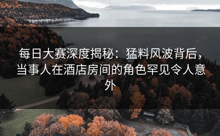 每日大赛深度揭秘：猛料风波背后，当事人在酒店房间的角色罕见令人意外  第1张