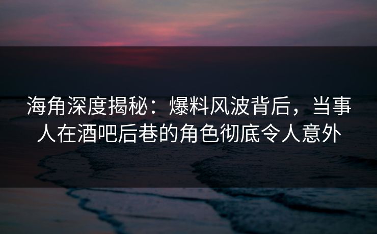 海角深度揭秘：爆料风波背后，当事人在酒吧后巷的角色彻底令人意外