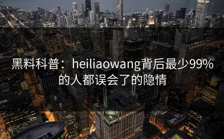 黑料科普：heiliaowang背后最少99%的人都误会了的隐情  第1张