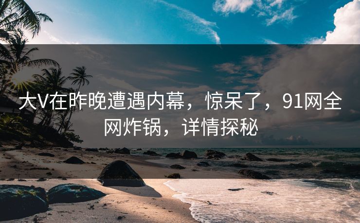 大V在昨晚遭遇内幕，惊呆了，91网全网炸锅，详情探秘  第1张