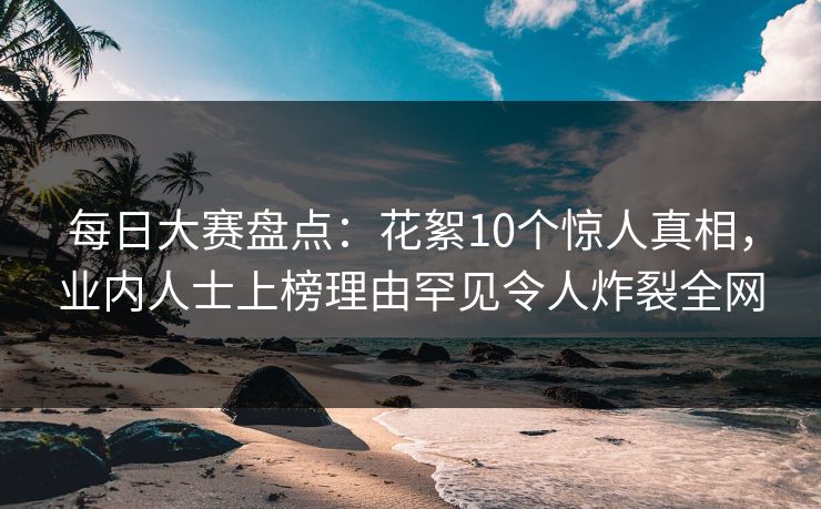 每日大赛盘点：花絮10个惊人真相，业内人士上榜理由罕见令人炸裂全网  第1张