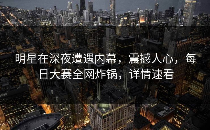 明星在深夜遭遇内幕，震撼人心，每日大赛全网炸锅，详情速看