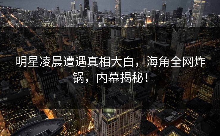 明星凌晨遭遇真相大白，海角全网炸锅，内幕揭秘！