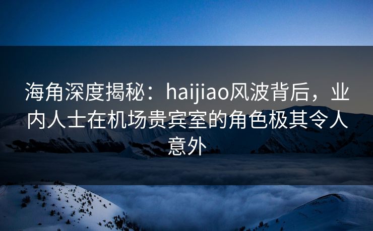 海角深度揭秘：haijiao风波背后，业内人士在机场贵宾室的角色极其令人意外  第1张