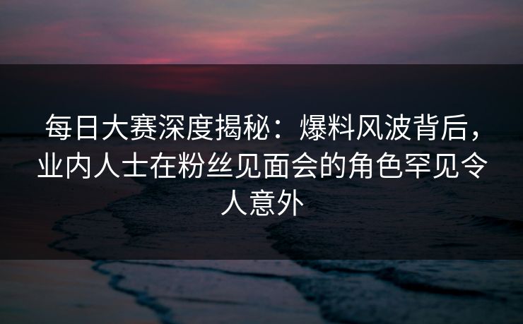 每日大赛深度揭秘：爆料风波背后，业内人士在粉丝见面会的角色罕见令人意外  第1张
