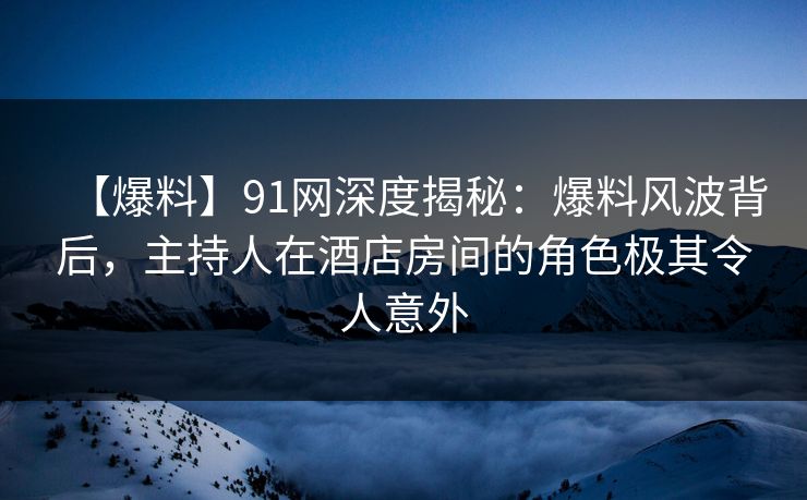 【爆料】91网深度揭秘：爆料风波背后，主持人在酒店房间的角色极其令人意外  第1张