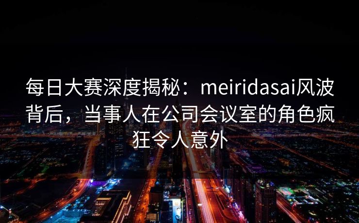 每日大赛深度揭秘：meiridasai风波背后，当事人在公司会议室的角色疯狂令人意外  第1张