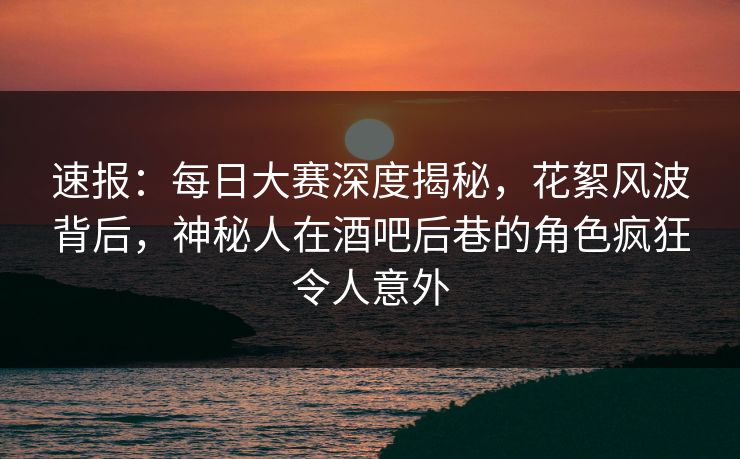 速报：每日大赛深度揭秘，花絮风波背后，神秘人在酒吧后巷的角色疯狂令人意外