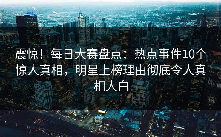 震惊！每日大赛盘点：热点事件10个惊人真相，明星上榜理由彻底令人真相大白