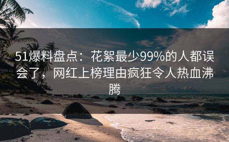 51爆料盘点：花絮最少99%的人都误会了，网红上榜理由疯狂令人热血沸腾