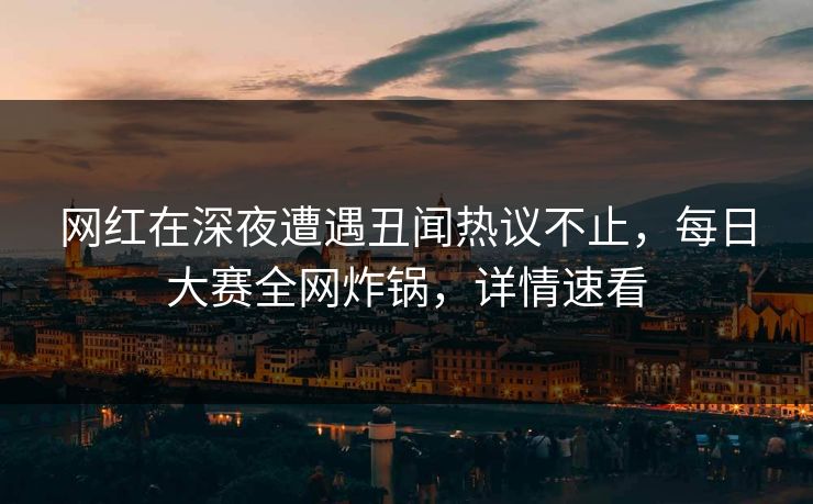 网红在深夜遭遇丑闻热议不止，每日大赛全网炸锅，详情速看