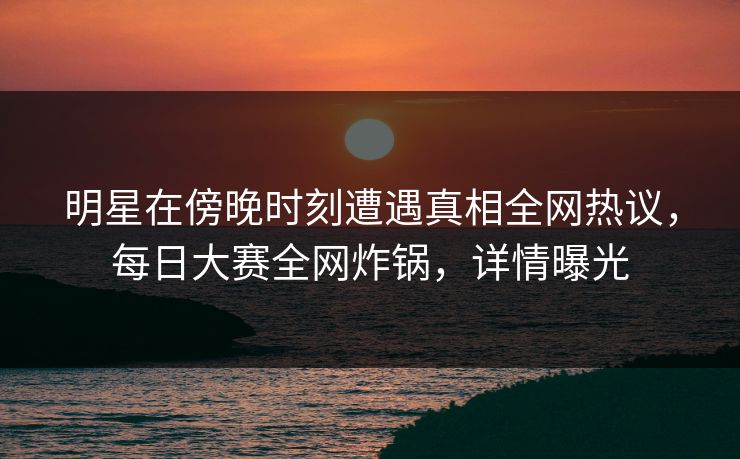 明星在傍晚时刻遭遇真相全网热议，每日大赛全网炸锅，详情曝光
