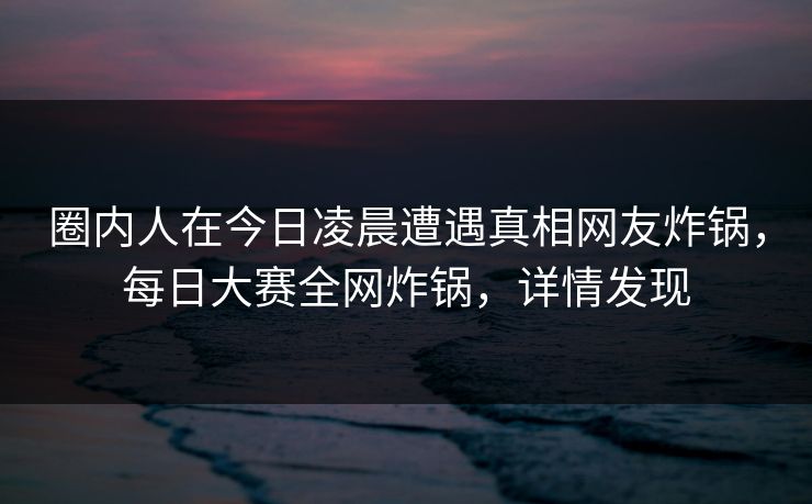 圈内人在今日凌晨遭遇真相网友炸锅，每日大赛全网炸锅，详情发现