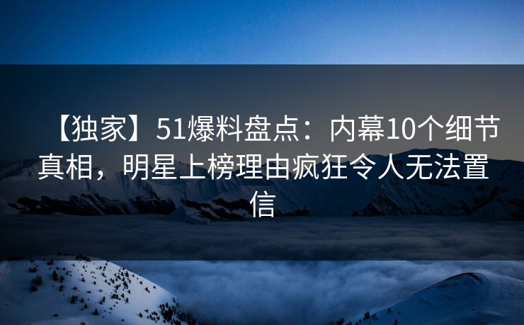 【独家】51爆料盘点：内幕10个细节真相，明星上榜理由疯狂令人无法置信