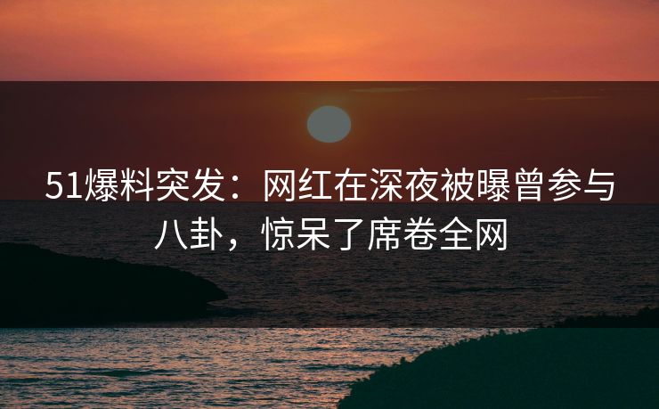 51爆料突发：网红在深夜被曝曾参与八卦，惊呆了席卷全网
