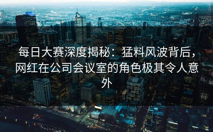 每日大赛深度揭秘：猛料风波背后，网红在公司会议室的角色极其令人意外