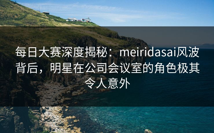 每日大赛深度揭秘：meiridasai风波背后，明星在公司会议室的角色极其令人意外