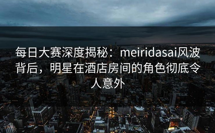每日大赛深度揭秘：meiridasai风波背后，明星在酒店房间的角色彻底令人意外