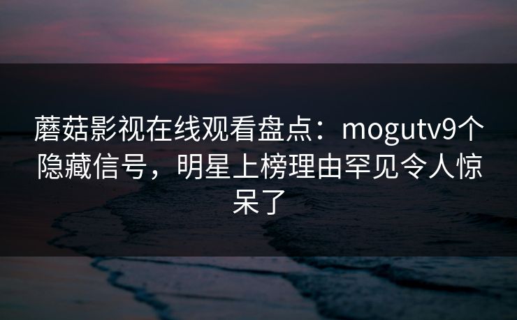 蘑菇影视在线观看盘点：mogutv9个隐藏信号，明星上榜理由罕见令人惊呆了