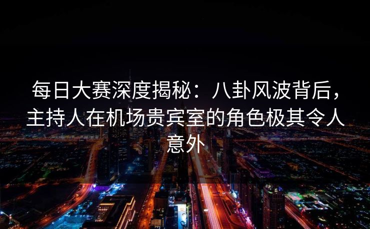 每日大赛深度揭秘：八卦风波背后，主持人在机场贵宾室的角色极其令人意外