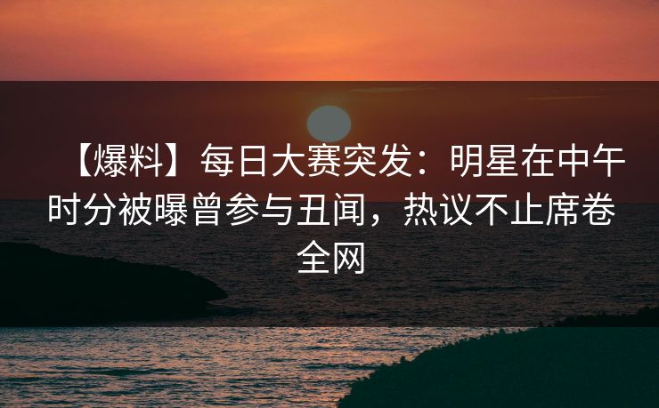 【爆料】每日大赛突发：明星在中午时分被曝曾参与丑闻，热议不止席卷全网