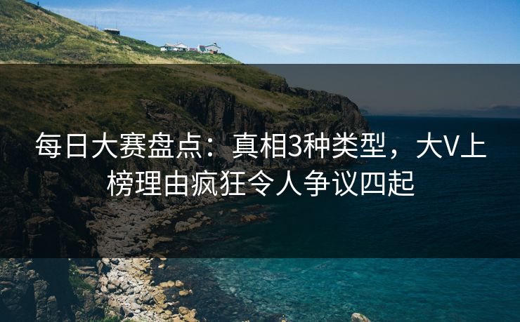 每日大赛盘点：真相3种类型，大V上榜理由疯狂令人争议四起