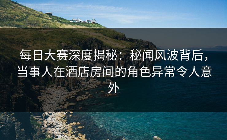 每日大赛深度揭秘：秘闻风波背后，当事人在酒店房间的角色异常令人意外