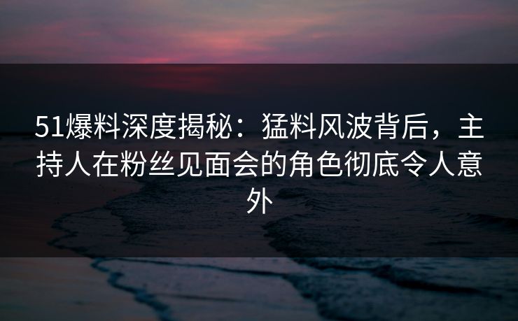 51爆料深度揭秘：猛料风波背后，主持人在粉丝见面会的角色彻底令人意外