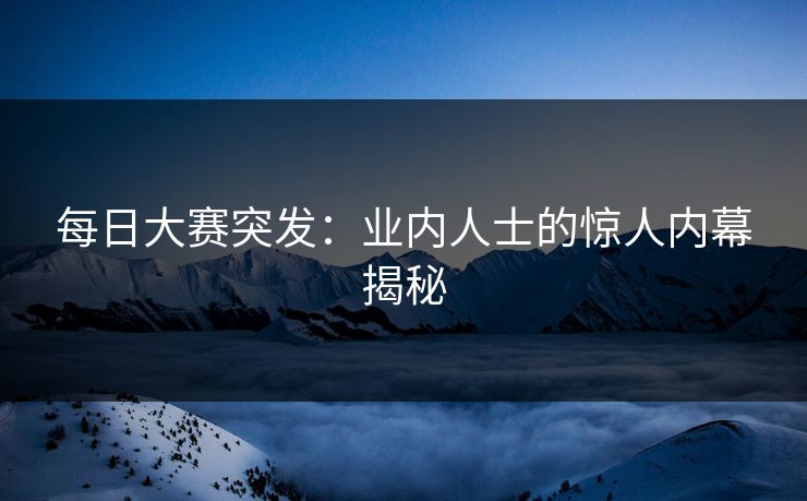 每日大赛突发：业内人士的惊人内幕揭秘