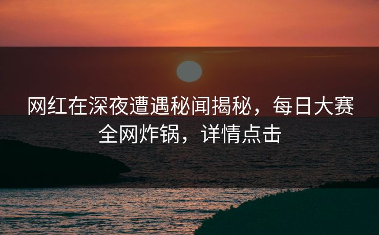 网红在深夜遭遇秘闻揭秘，每日大赛全网炸锅，详情点击