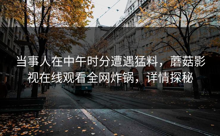 当事人在中午时分遭遇猛料，蘑菇影视在线观看全网炸锅，详情探秘  第1张