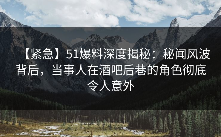 【紧急】51爆料深度揭秘：秘闻风波背后，当事人在酒吧后巷的角色彻底令人意外  第1张