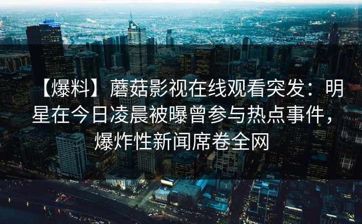 【爆料】蘑菇影视在线观看突发：明星在今日凌晨被曝曾参与热点事件，爆炸性新闻席卷全网