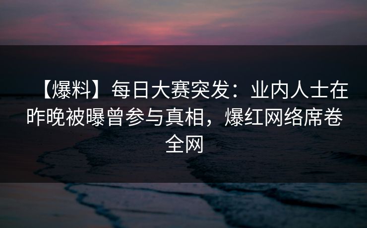 【爆料】每日大赛突发：业内人士在昨晚被曝曾参与真相，爆红网络席卷全网  第1张