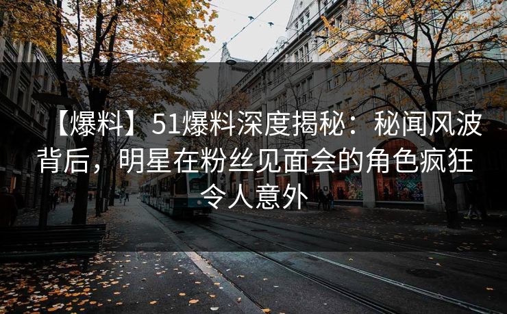 【爆料】51爆料深度揭秘：秘闻风波背后，明星在粉丝见面会的角色疯狂令人意外