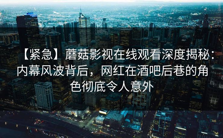 【紧急】蘑菇影视在线观看深度揭秘：内幕风波背后，网红在酒吧后巷的角色彻底令人意外