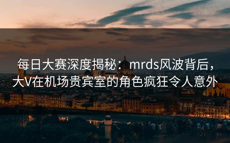 每日大赛深度揭秘：mrds风波背后，大V在机场贵宾室的角色疯狂令人意外