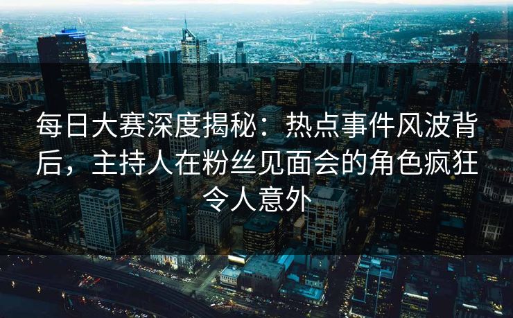 每日大赛深度揭秘：热点事件风波背后，主持人在粉丝见面会的角色疯狂令人意外