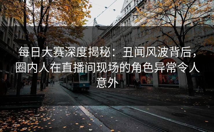 每日大赛深度揭秘：丑闻风波背后，圈内人在直播间现场的角色异常令人意外