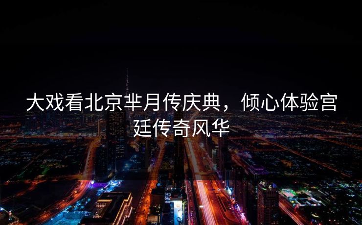 大戏看北京芈月传庆典，倾心体验宫廷传奇风华