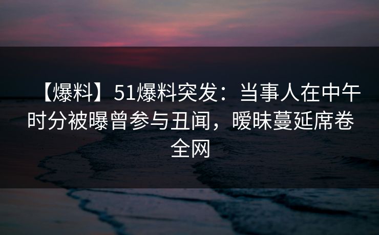 【爆料】51爆料突发：当事人在中午时分被曝曾参与丑闻，暧昧蔓延席卷全网