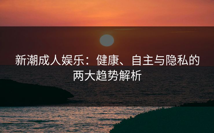 新潮成人娱乐：健康、自主与隐私的两大趋势解析  第1张