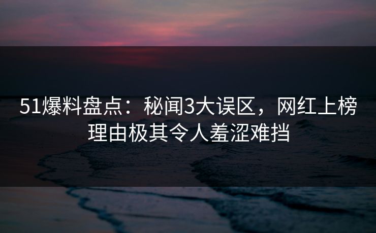 51爆料盘点：秘闻3大误区，网红上榜理由极其令人羞涩难挡