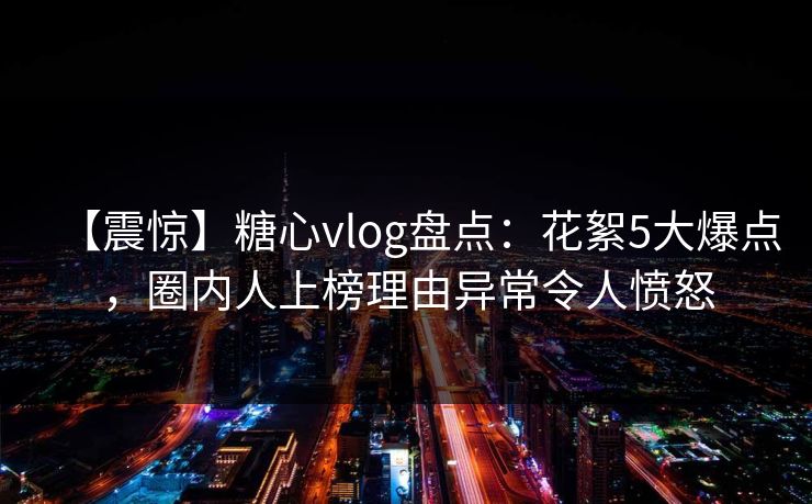 【震惊】糖心vlog盘点：花絮5大爆点，圈内人上榜理由异常令人愤怒  第1张