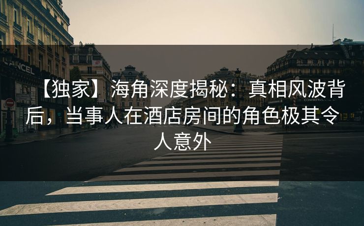 【独家】海角深度揭秘：真相风波背后，当事人在酒店房间的角色极其令人意外  第1张