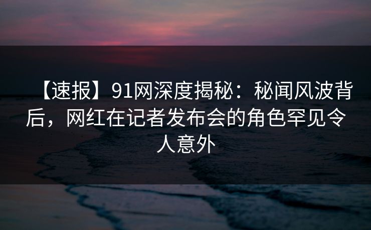 【速报】91网深度揭秘：秘闻风波背后，网红在记者发布会的角色罕见令人意外  第1张