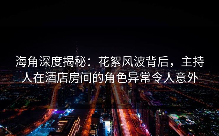 海角深度揭秘：花絮风波背后，主持人在酒店房间的角色异常令人意外
