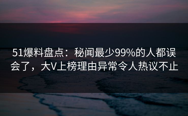 51爆料盘点：秘闻最少99%的人都误会了，大V上榜理由异常令人热议不止