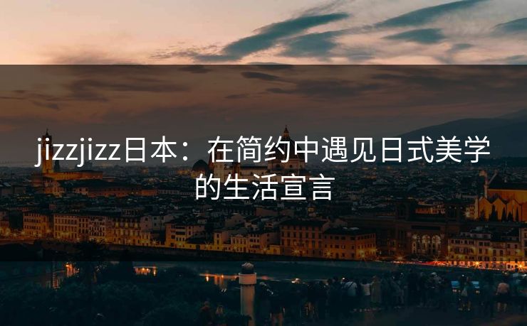 jizzjizz日本：在简约中遇见日式美学的生活宣言